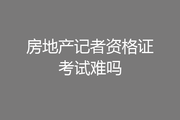 房地产记者资格证考试难吗