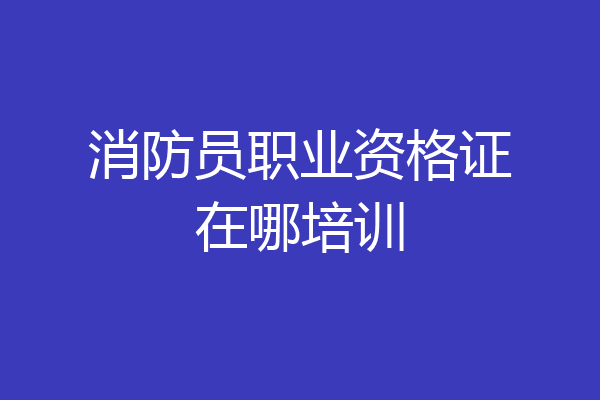 消防员职业资格证在哪培训