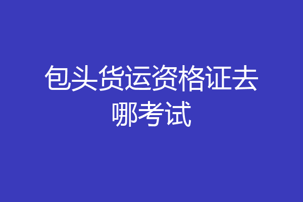 包头货运资格证去哪考试