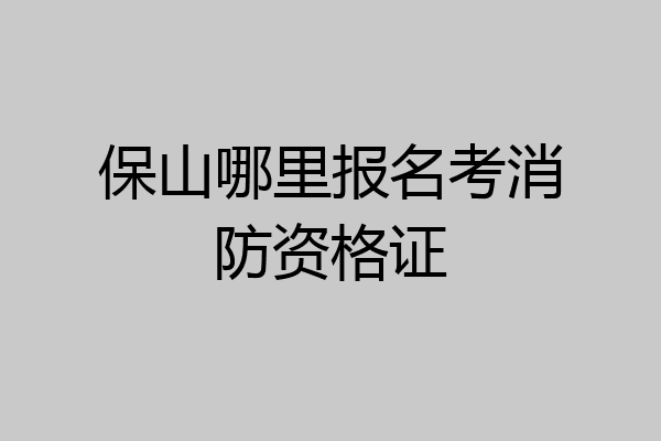 保山哪里报名考消防资格证