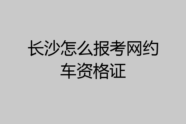 长沙怎么报考网约车资格证