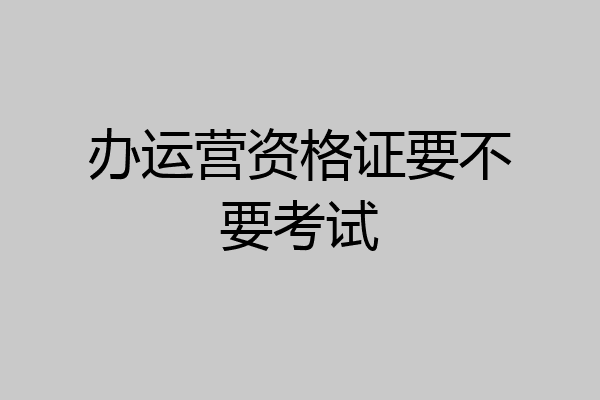 办运营资格证要不要考试