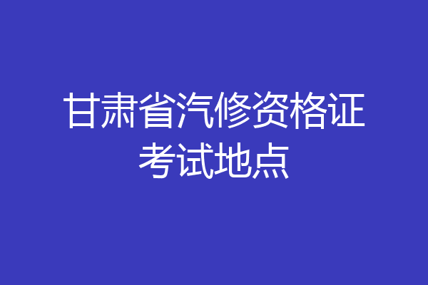 甘肃省汽修资格证考试地点