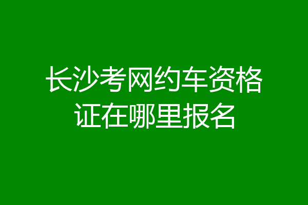 长沙考网约车资格证在哪里报名