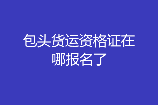 包头货运资格证在哪报名了
