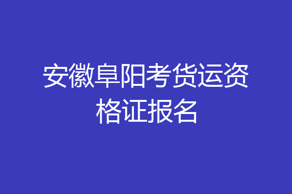 安徽阜阳考货运资格证报名