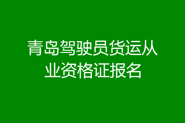青岛驾驶员货运从业资格证报名