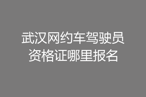 武汉网约车驾驶员资格证哪里报名
