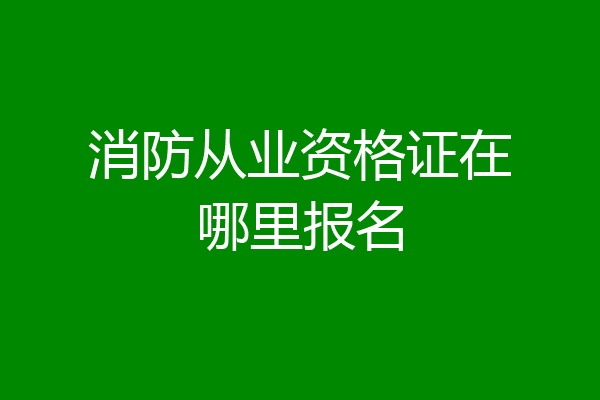 消防从业资格证在哪里报名