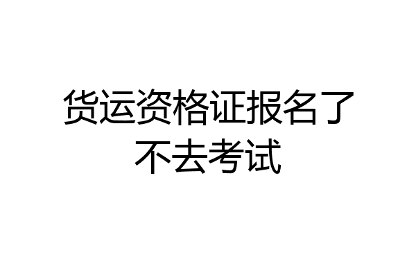货运资格证报名了不去考试