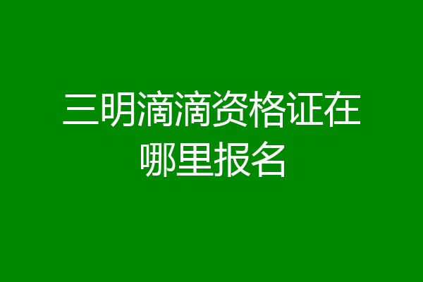 三明滴滴资格证在哪里报名