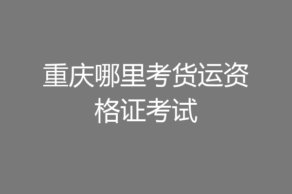 重庆哪里考货运资格证考试