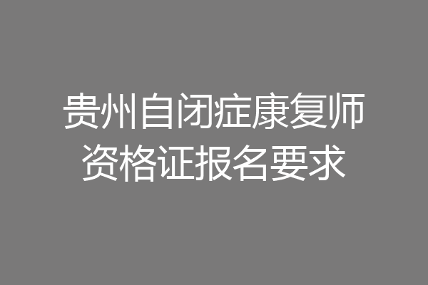 贵州自闭症康复师资格证报名要求