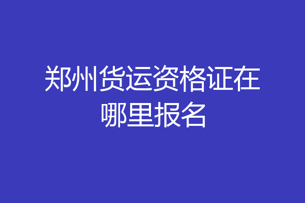 郑州货运资格证在哪里报名