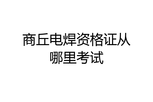 商丘电焊资格证从哪里考试