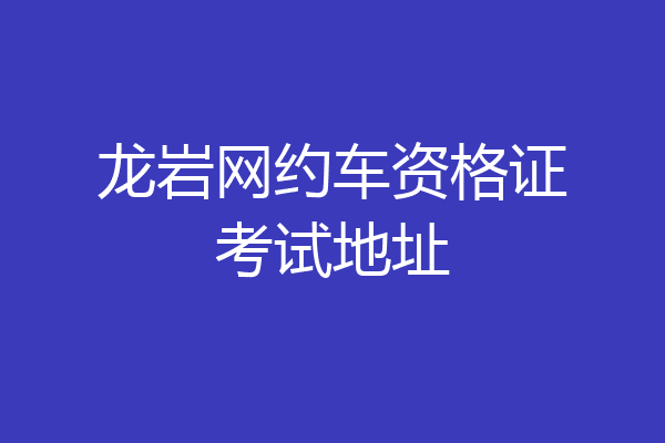 龙岩网约车资格证考试地址
