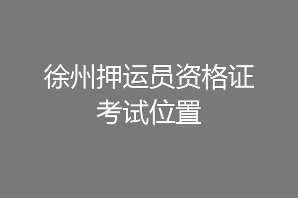 徐州押运员资格证考试位置