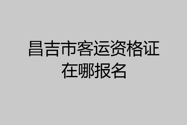 昌吉市客运资格证在哪报名