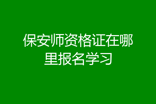 保安师资格证在哪里报名学习