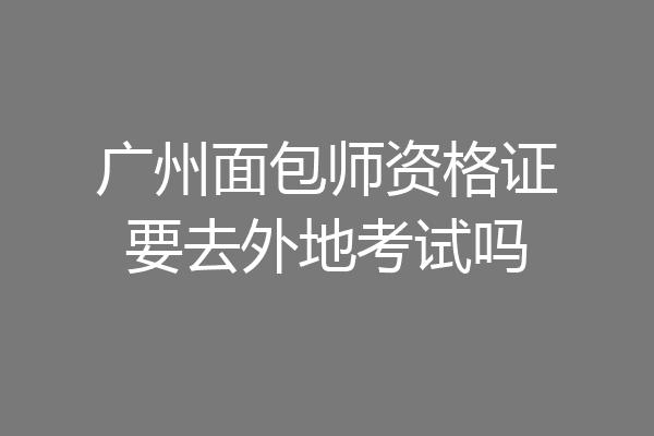 广州面包师资格证要去外地考试吗