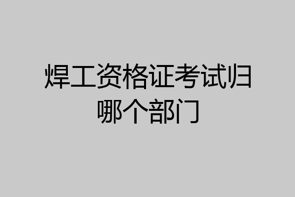 焊工资格证考试归哪个部门