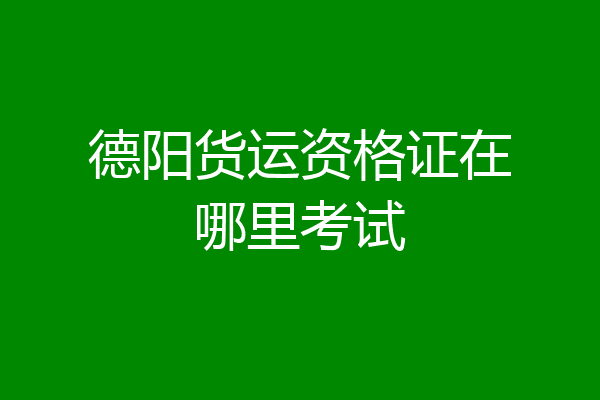 德阳货运资格证在哪里考试