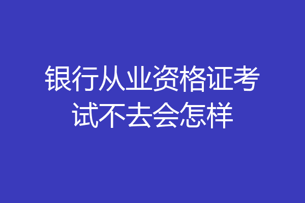 银行从业资格证考试不去会怎样