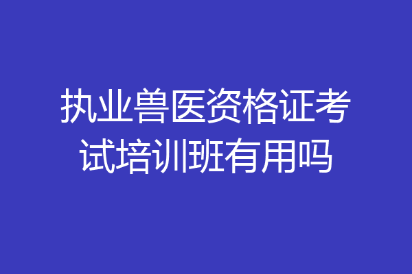 执业兽医资格证考试培训班有用吗