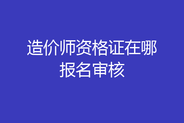 造价师资格证在哪报名审核