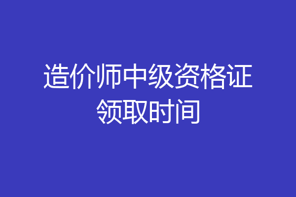 造价师中级资格证领取时间