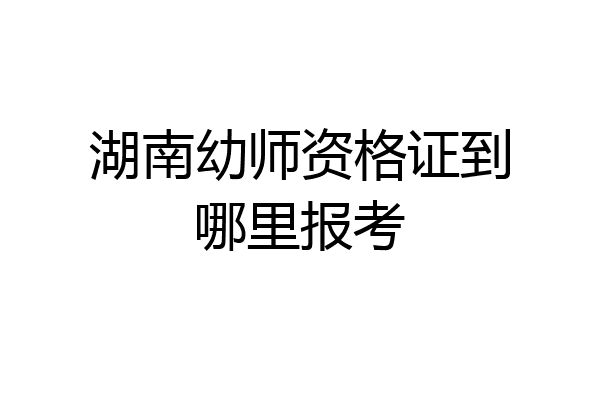 湖南幼师资格证到哪里报考