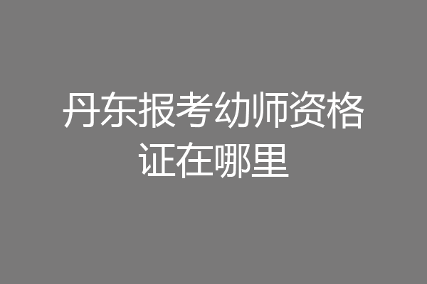 丹东报考幼师资格证在哪里