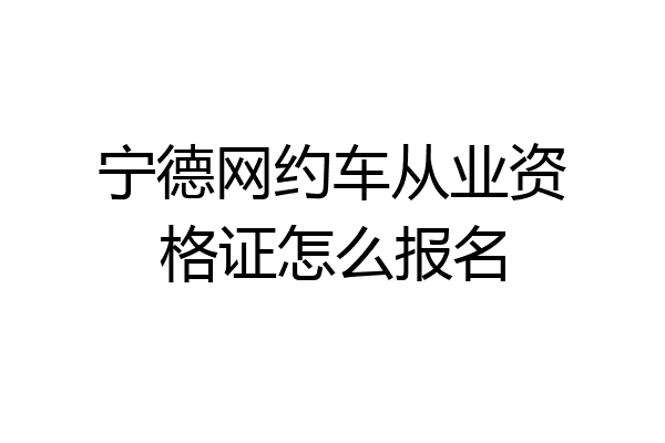 宁德网约车从业资格证怎么报名