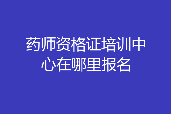 药师资格证培训中心在哪里报名
