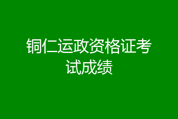 铜仁运政资格证考试成绩