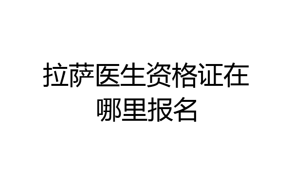 拉萨医生资格证在哪里报名