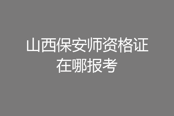山西保安师资格证在哪报考