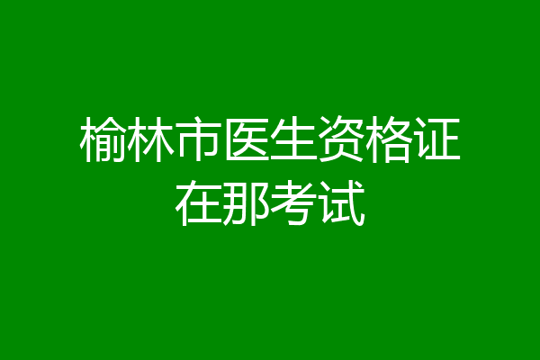 榆林市医生资格证在那考试