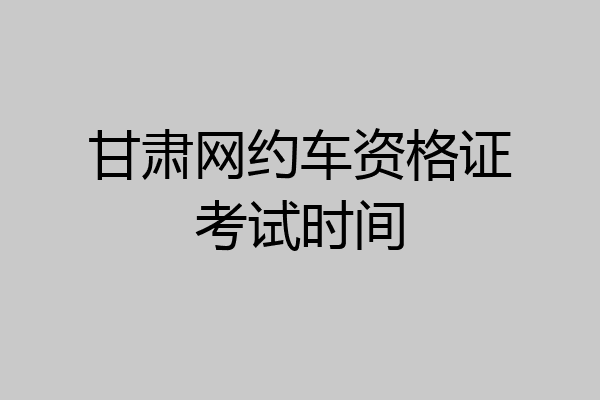 甘肃网约车资格证考试时间