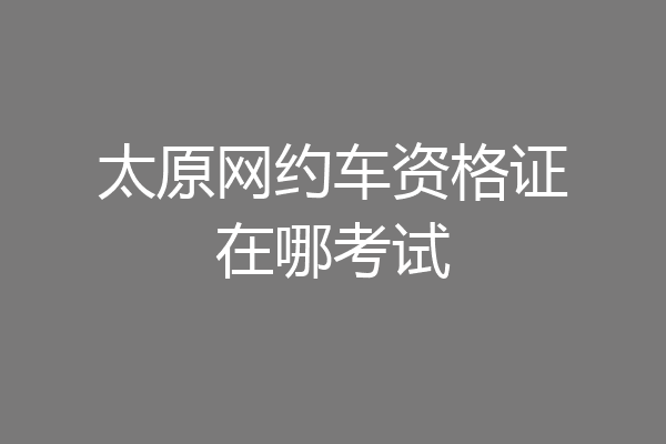 太原网约车资格证在哪考试