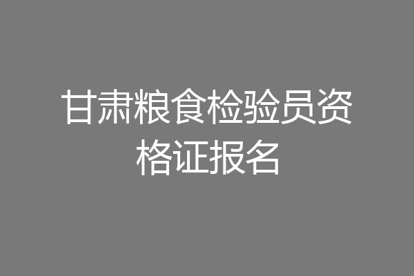甘肃粮食检验员资格证报名