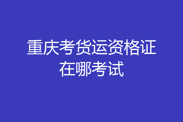 重庆考货运资格证在哪考试