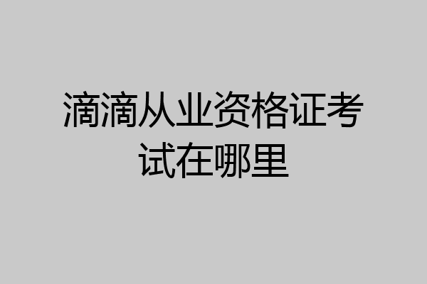滴滴从业资格证考试在哪里