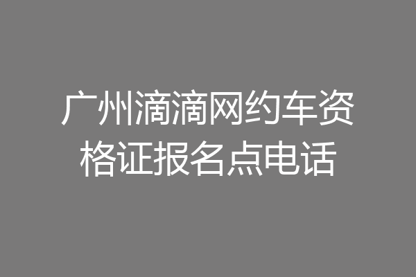 广州滴滴网约车资格证报名点电话
