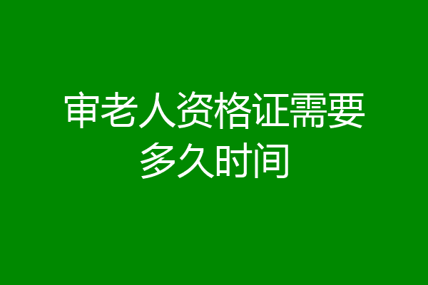 审老人资格证需要多久时间