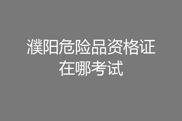 濮阳危险品资格证在哪考试