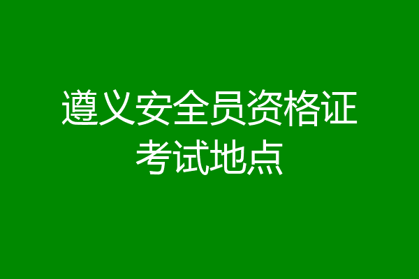 遵义安全员资格证考试地点