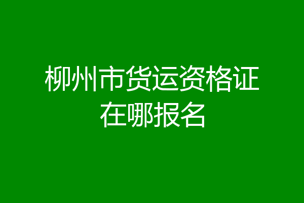 柳州市货运资格证在哪报名