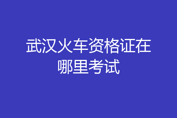 武汉火车资格证在哪里考试