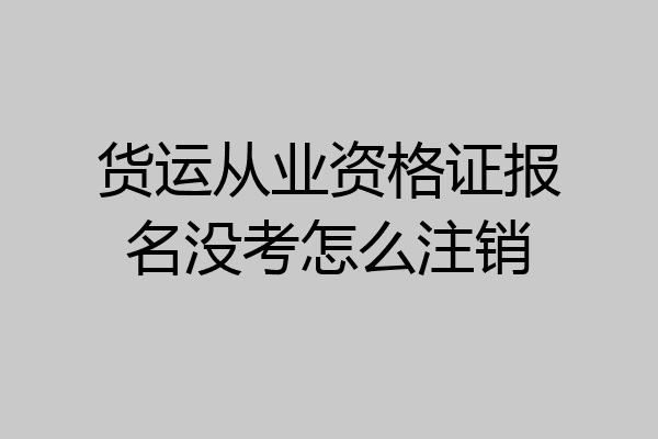 货运从业资格证报名没考怎么注销